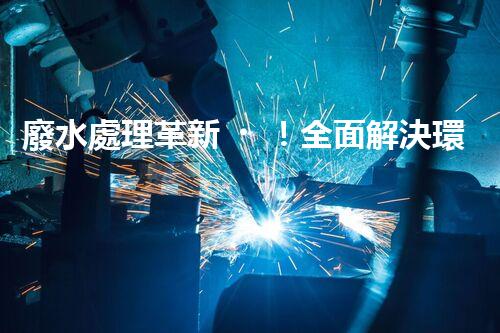 廢水處理革新！全面解決環(huán)境難題，保護(hù)地球家園，你知道嗎？